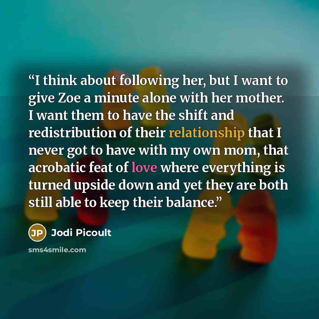 “I think about following her, but I want to give Zoe a minute alone with her mother. I want them to have the shift and redistribution of their relationship that I never got to have with my own mom, that acrobatic feat of love where everything is turned upside down and yet they are both still able…” quote by Jodi Picoult