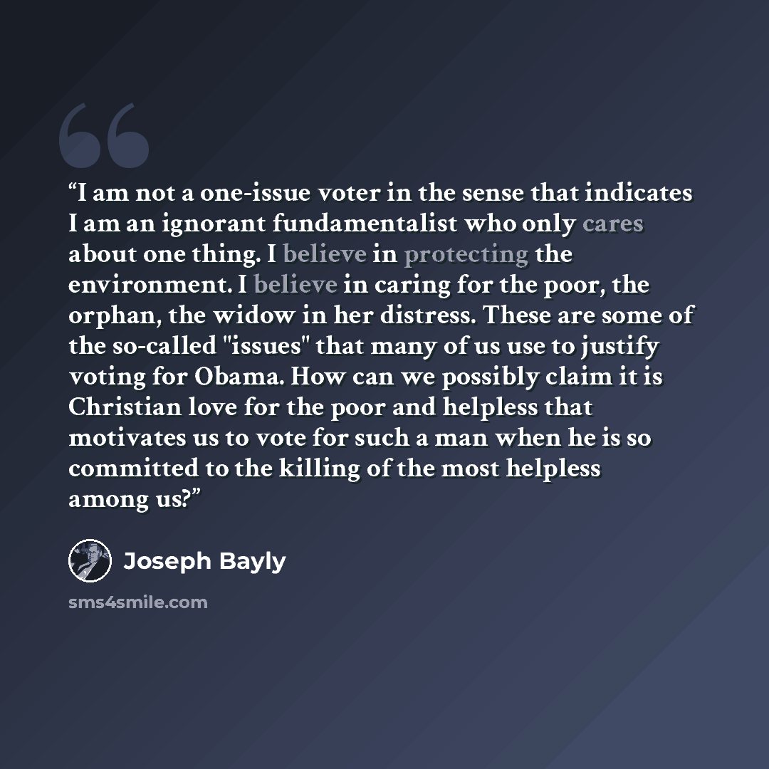 “I am not a one-issue voter in the sense that indicates I am an ignorant fundamentalist who only cares about one thing. I believe in protecting the environment. I believe in caring for the poor, the orphan, the widow in her distress. These are some of the so-called "issues" that many of us use to…” quote by Joseph Bayly