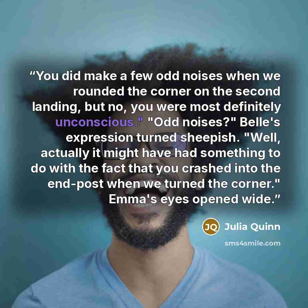 “You did make a few odd noises when we rounded the corner on the second landing, but no, you were most definitely unconscious." "Odd noises?" Belle's expression turned sheepish. "Well, actually it might have had something to do with the fact that you crashed into the end-post when we turned the…” quote by Julia Quinn