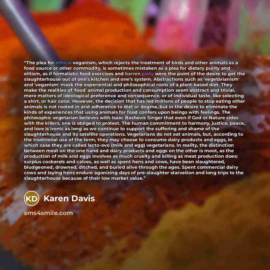 “The plea for ethical veganism, which rejects the treatment of birds and other animals as a food source or other commodity, is sometimes mistaken as a plea for dietary purity and elitism, as if formalistic food exercises and barren piety were the point of the desire to get the slaughterhouse out of…” quote by Karen Davis