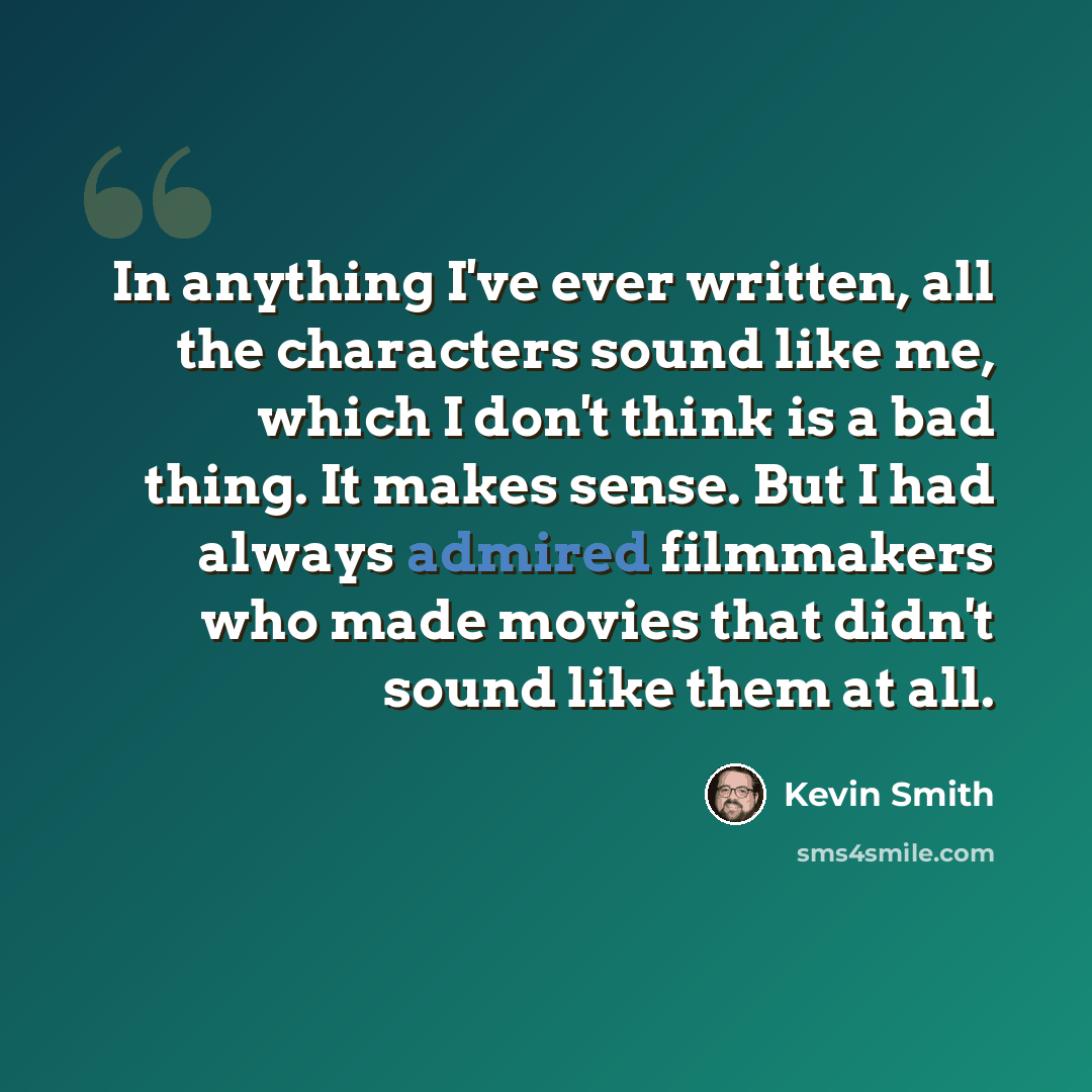 “In anything I've ever written, all the characters sound like me, which I don't think is a bad thing. It makes sense. But I had always admired filmmakers who made movies that didn't sound like them at all.” quote by Kevin Smith