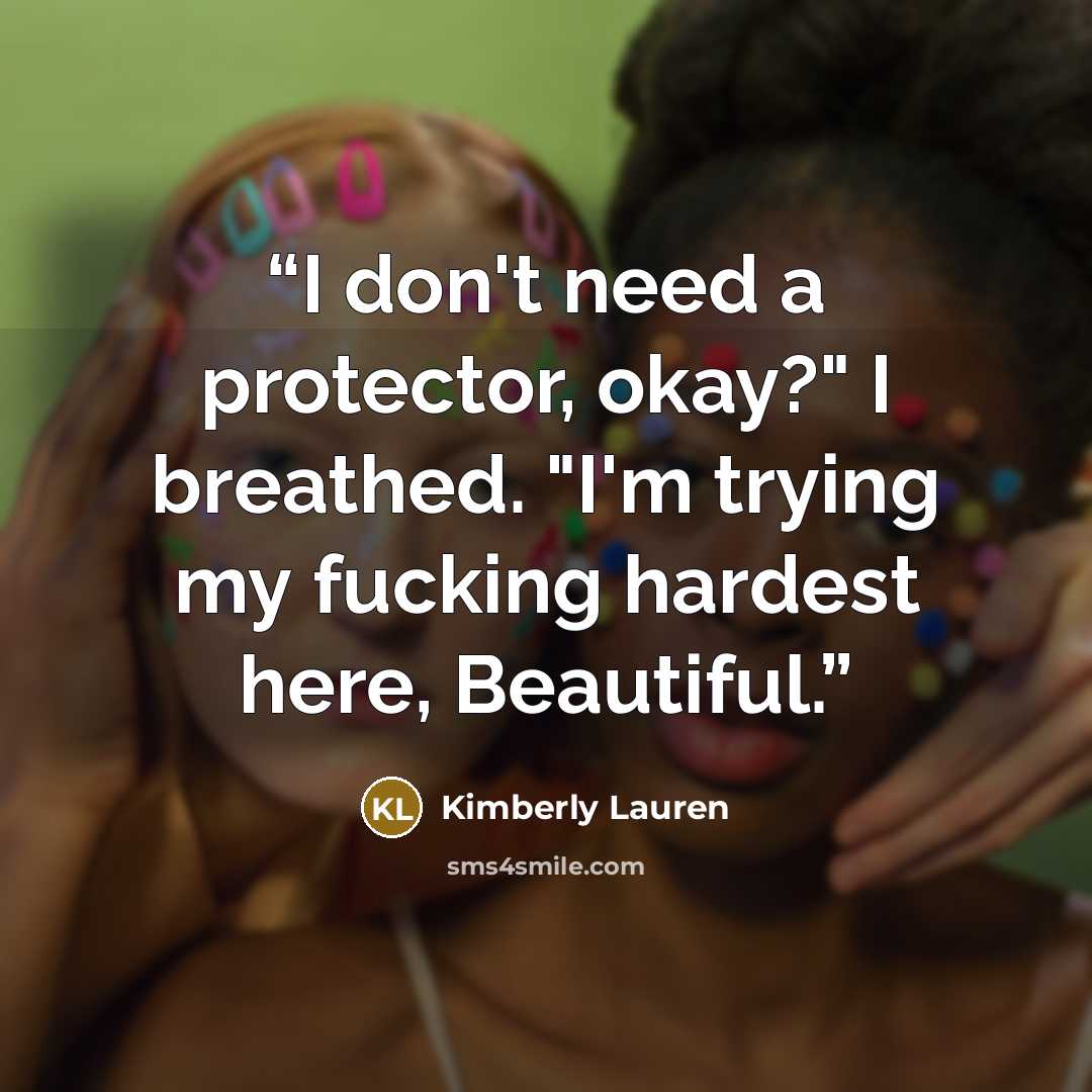 “I don't need a protector, okay?" I breathed. "I'm trying my fucking hardest here, Beautiful.” quote by Kimberly Lauren