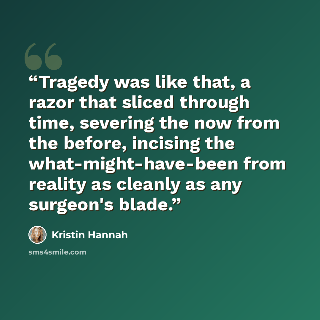 “Tragedy was like that, a razor that sliced through time, severing the now from the before, incising the what-might-have-been from reality as cleanly as any surgeon's blade.” quote by Kristin Hannah