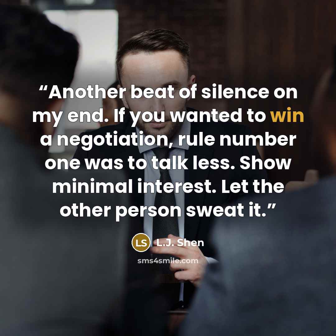 “Another beat of silence on my end. If you wanted to win a negotiation, rule number one was to talk less. Show minimal interest. Let the other person sweat it.” quote by L.J. Shen