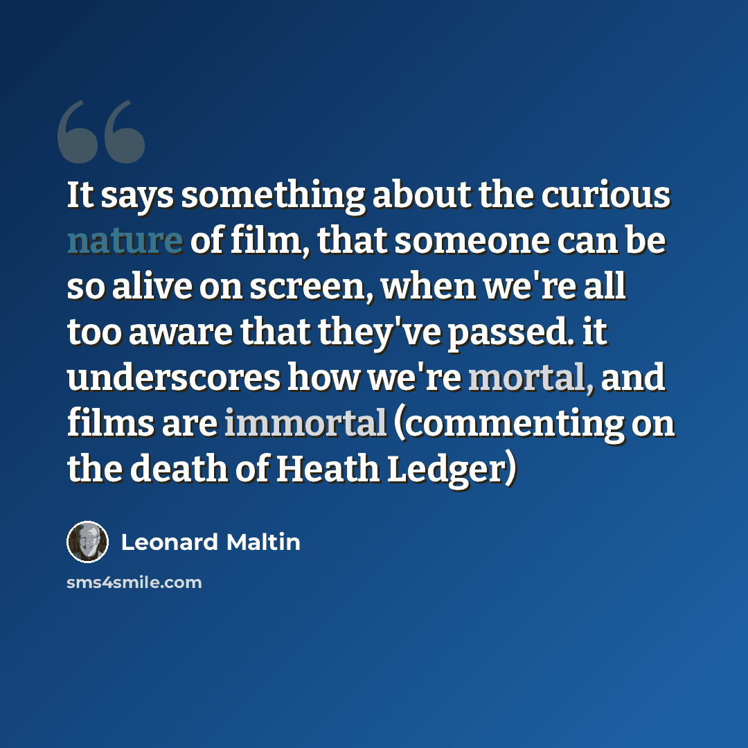 “It says something about the curious nature of film, that someone can be so alive on screen, when we're all too aware that they've passed. it underscores how we're mortal, and films are immortal (commenting on the death of Heath Ledger)” quote by Leonard Maltin