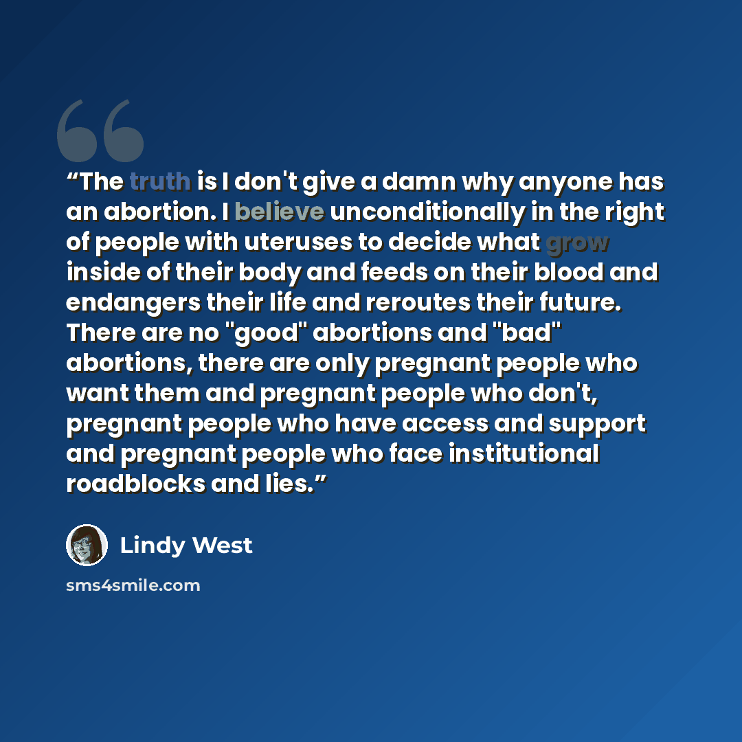 “The truth is I don't give a damn why anyone has an abortion. I believe unconditionally in the right of people with uteruses to decide what grow inside of their body and feeds on their blood and endangers their life and reroutes their future. There are no "good" abortions and "bad" abortions, there…” quote by Lindy West