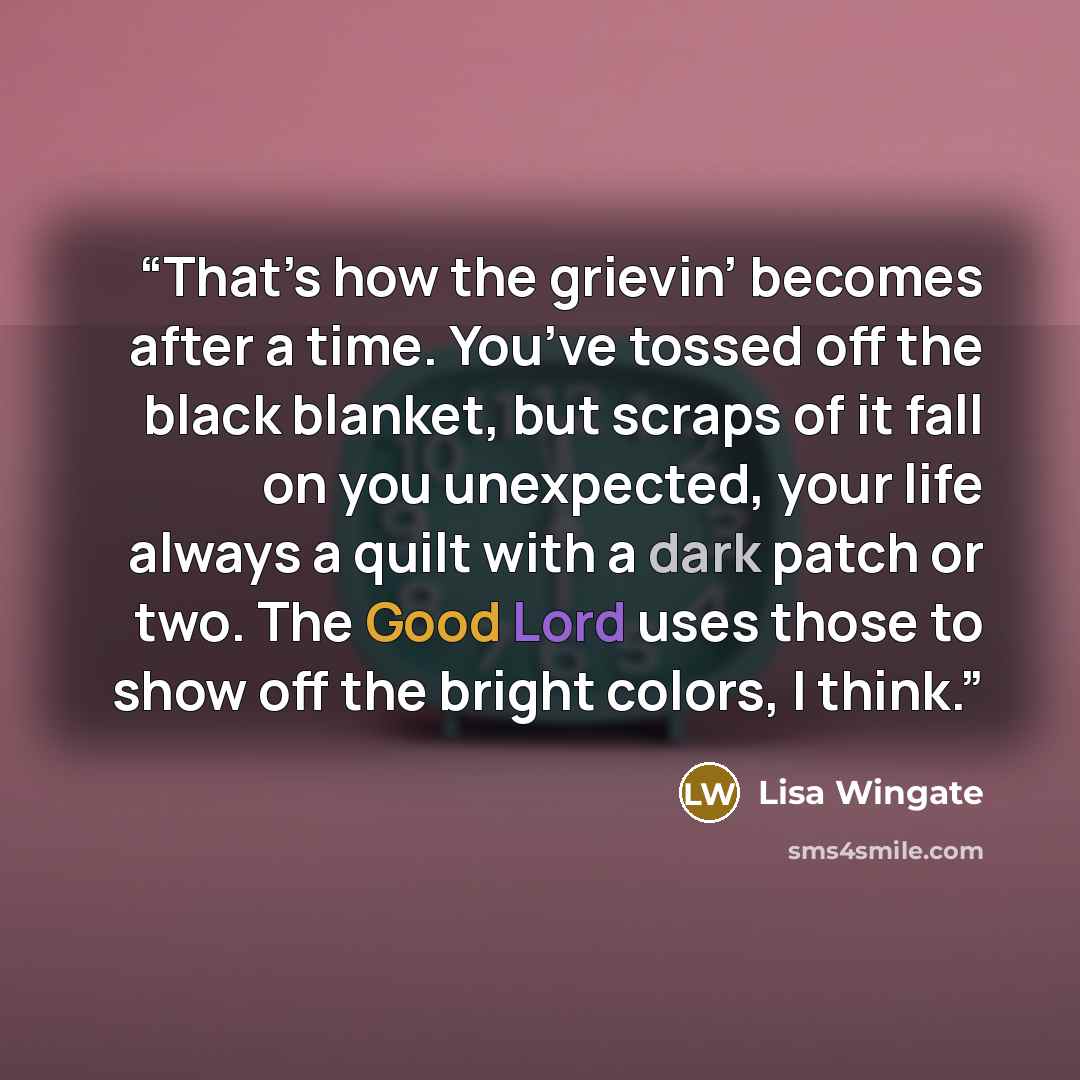 “That’s how the grievin’ becomes after a time. You’ve tossed off the black blanket, but scraps of it fall on you unexpected, your life always a quilt with a dark patch or two. The Good Lord uses those to show off the bright colors, I think.” quote by Lisa Wingate