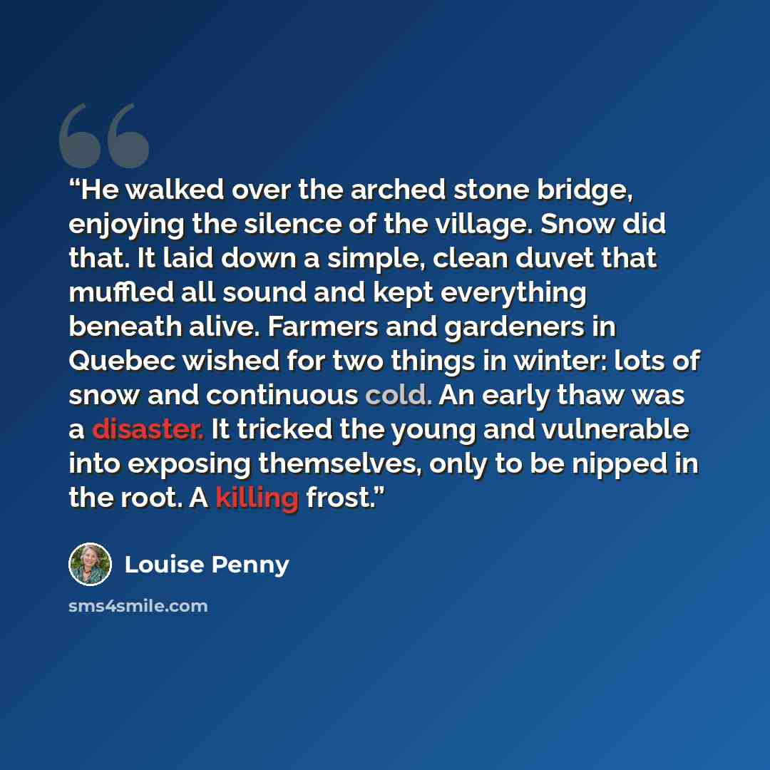 “He walked over the arched stone bridge, enjoying the silence of the village. Snow did that. It laid down a simple, clean duvet that muffled all sound and kept everything beneath alive. Farmers and gardeners in Quebec wished for two things in winter: lots of snow and continuous cold. An early thaw…” quote by louise penny