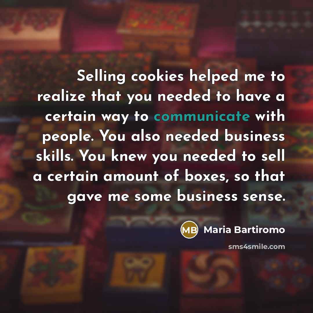 “Selling cookies helped me to realize that you needed to have a certain way to communicate with people. You also needed business skills. You knew you needed to sell a certain amount of boxes, so that gave me some business sense.” quote by Maria Bartiromo