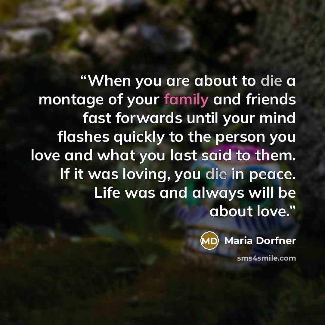 “When you are about to die a montage of your family and friends fast forwards until your mind flashes quickly to the person you love and what you last said to them. If it was loving, you die in peace. Life was and always will be about love.” quote by Maria Dorfner