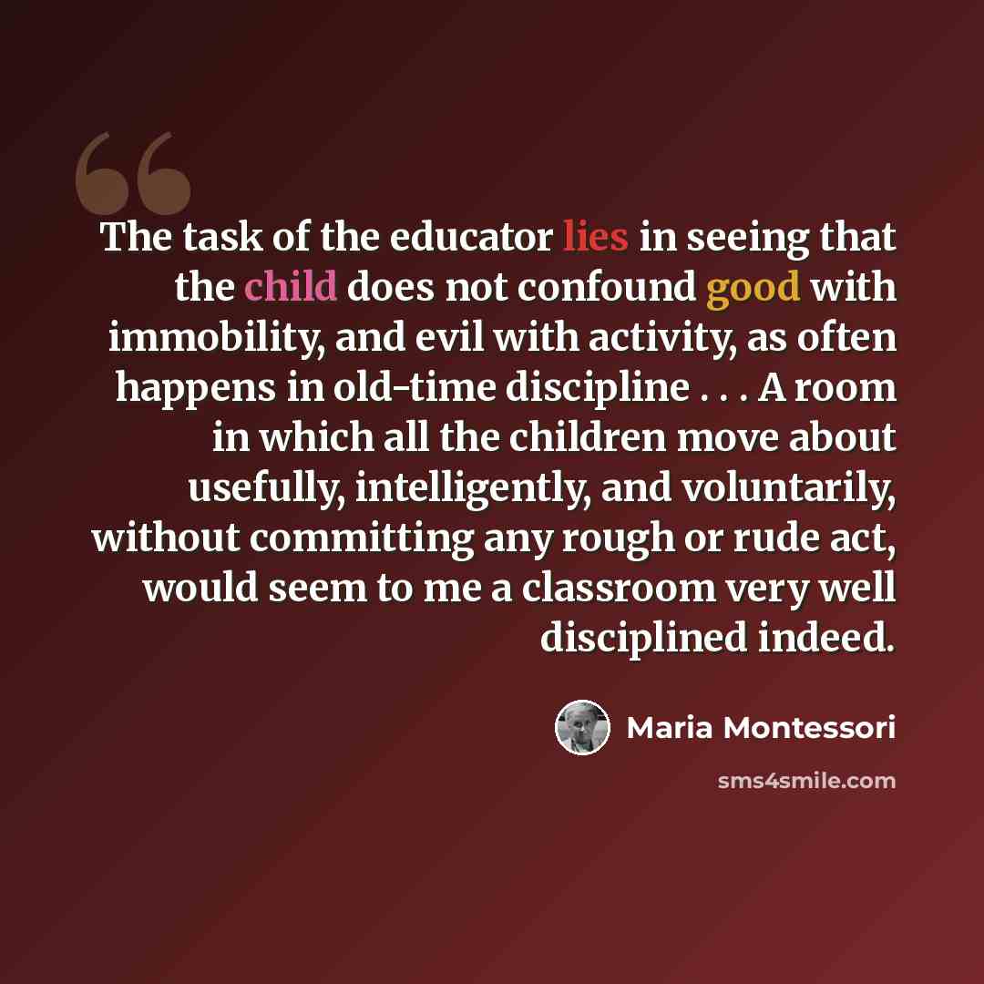 “The task of the educator lies in seeing that the child does not confound good with immobility, and evil with activity, as often happens in old-time discipline . . . A room in which all the children move about usefully, intelligently, and voluntarily, without committing any rough or rude act, would…” quote by Maria Montessori