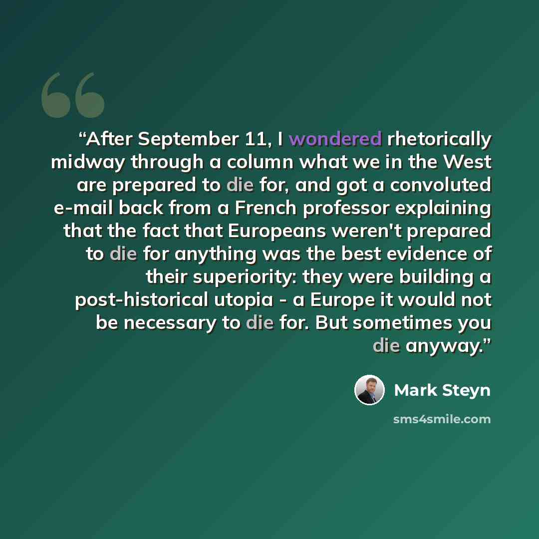 “After September 11, I wondered rhetorically midway through a column what we in the West are prepared to die for, and got a convoluted e-mail back from a French professor explaining that the fact that Europeans weren't prepared to die for anything was the best evidence of their superiority: they…” quote by Mark Steyn