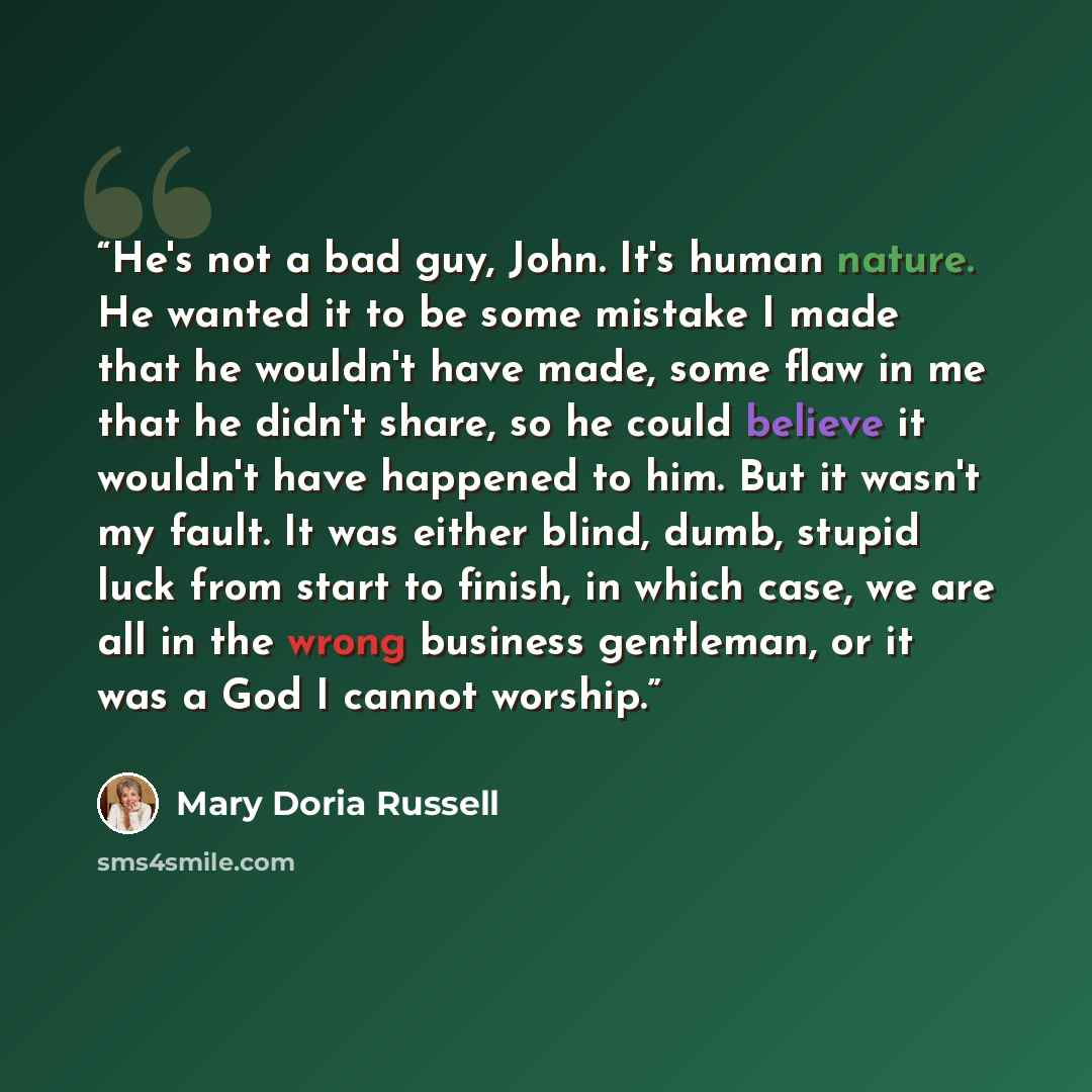“He's not a bad guy, John. It's human nature. He wanted it to be some mistake I made that he wouldn't have made, some flaw in me that he didn't share, so he could believe it wouldn't have happened to him. But it wasn't my fault. It was either blind, dumb, stupid luck from start to finish, in which…” quote by Mary Doria Russell