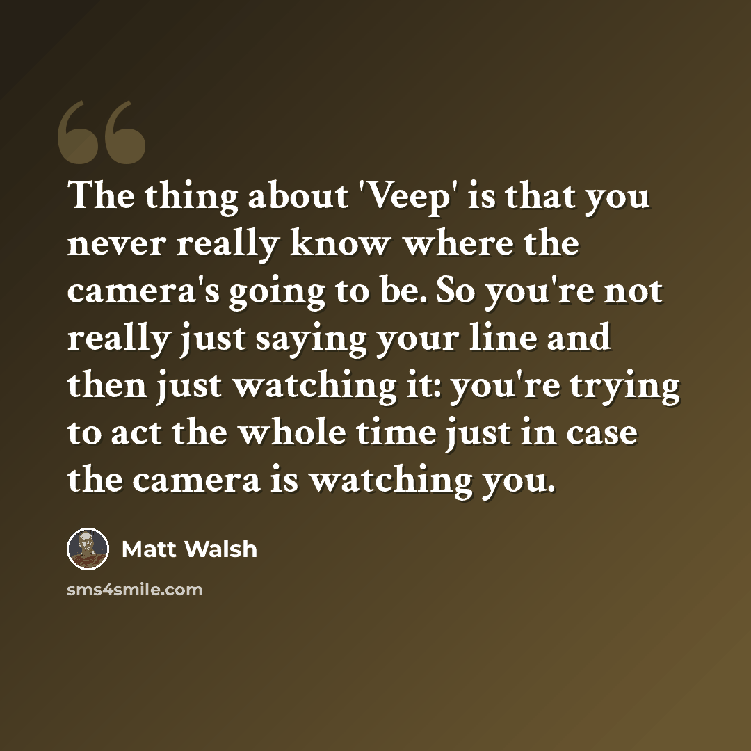 “The thing about 'Veep' is that you never really know where the camera's going to be. So you're not really just saying your line and then just watching it: you're trying to act the whole time just in case the camera is watching you.” quote by Matt Walsh