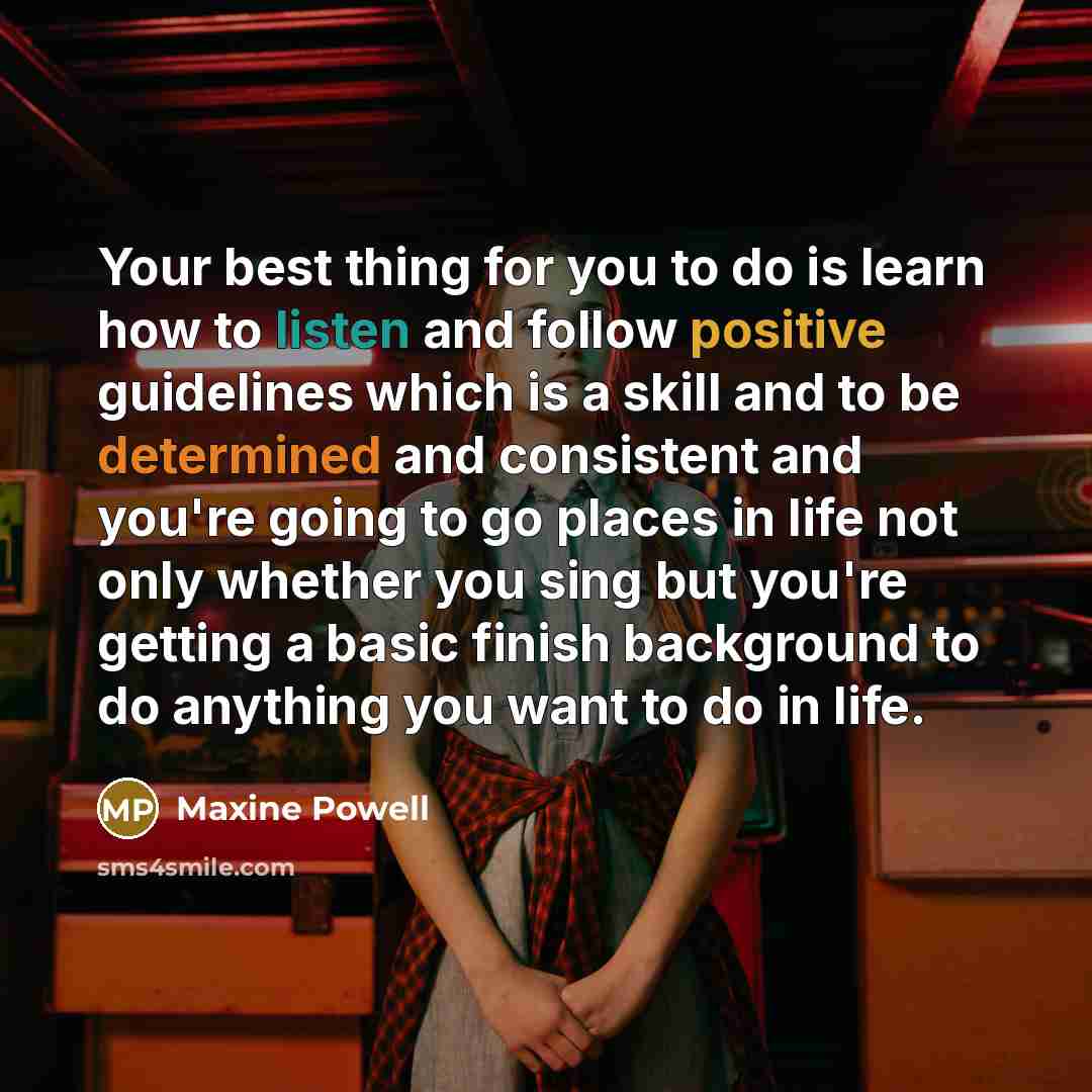 “Your best thing for you to do is learn how to listen and follow positive guidelines which is a skill and to be determined and consistent and you're going to go places in life not only whether you sing but you're getting a basic finish background to do anything you want to do in life.” quote by Maxine Powell