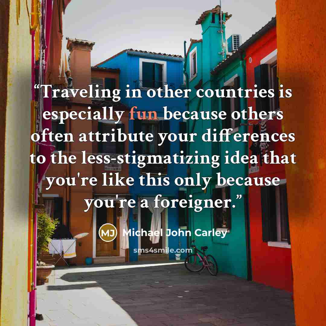 “Traveling in other countries is especially fun because others often attribute your differences to the less-stigmatizing idea that you're like this only because you're a foreigner.” quote by Michael John Carley