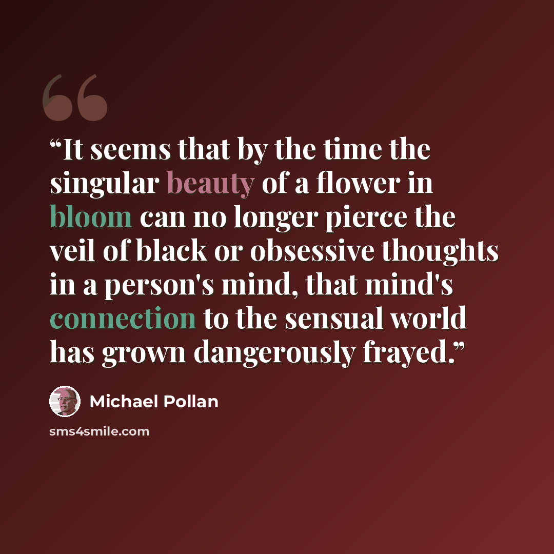 “It seems that by the time the singular beauty of a flower in bloom can no longer pierce the veil of black or obsessive thoughts in a person's mind, that mind's connection to the sensual world has grown dangerously frayed.” quote by Michael Pollan