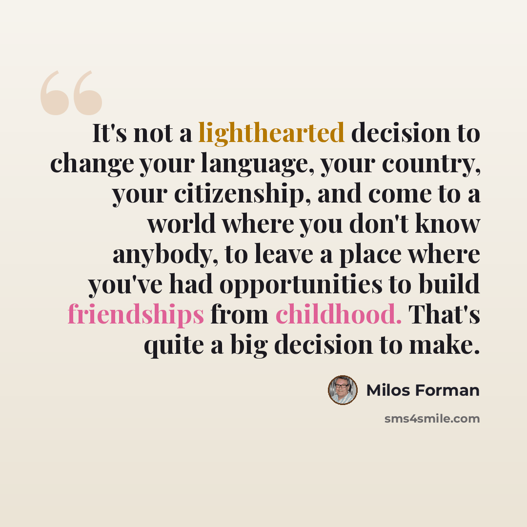 “It's not a lighthearted decision to change your language, your country, your citizenship, and come to a world where you don't know anybody, to leave a place where you've had opportunities to build friendships from childhood. That's quite a big decision to make.” quote by Milos Forman