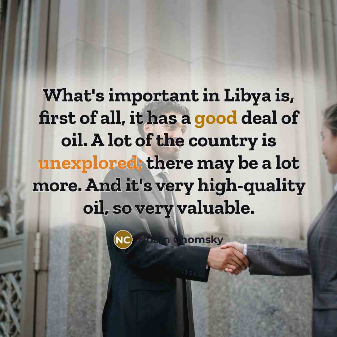 “What's important in Libya is, first of all, it has a good deal of oil. A lot of the country is unexplored; there may be a lot more. And it's very high-quality oil, so very valuable.” quote by Noam Chomsky