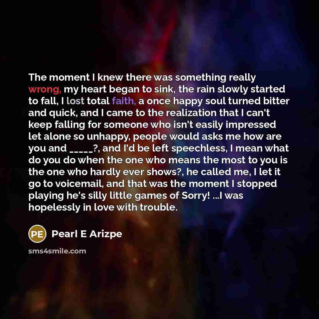 “The moment I knew there was something really wrong, my heart began to sink, the rain slowly started to fall, I lost total faith, a once happy soul turned bitter and quick, and I came to the realization that I can't keep falling for someone who isn't easily impressed let alone so unhappy, people…” quote by Pearl E Arizpe