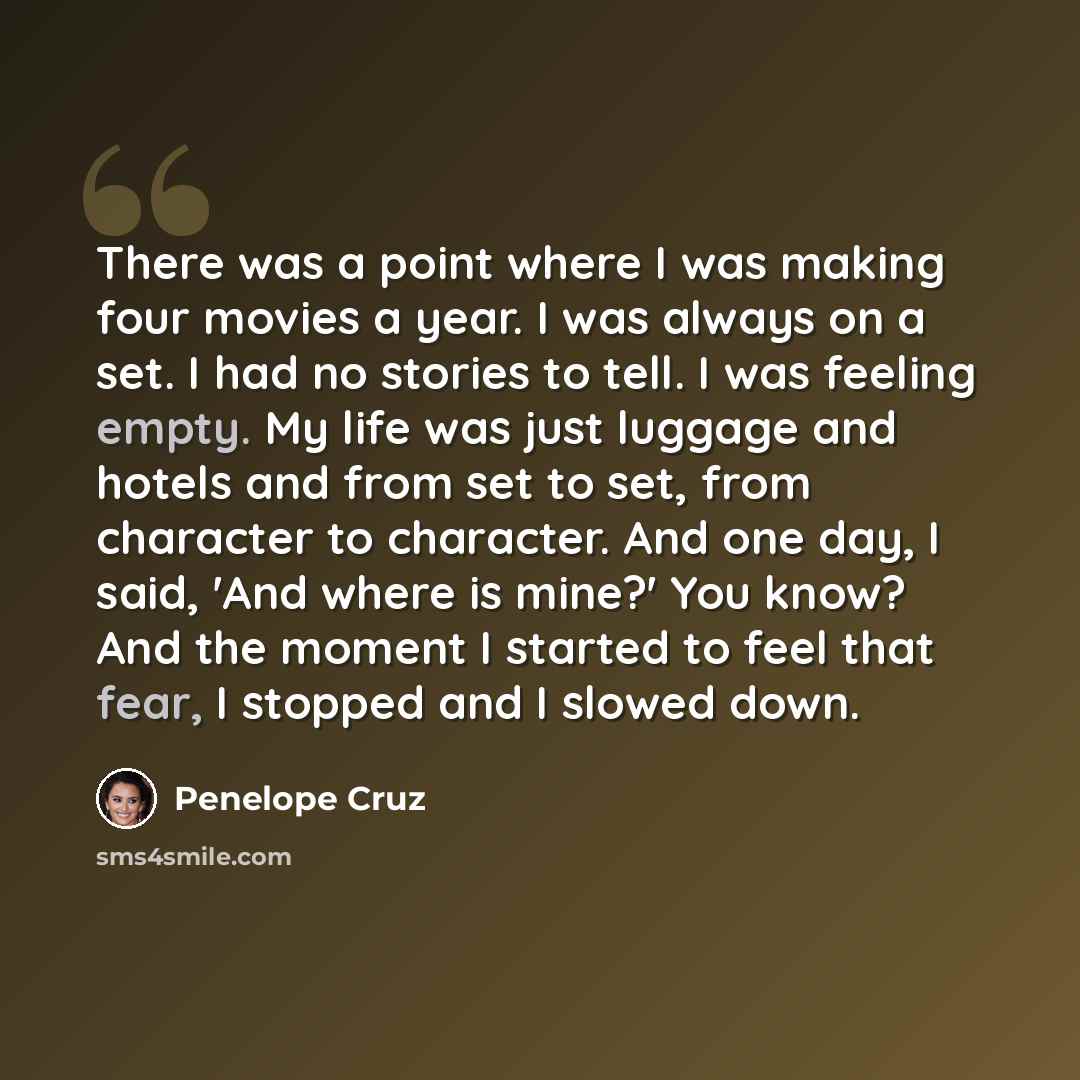 “There was a point where I was making four movies a year. I was always on a set. I had no stories to tell. I was feeling empty. My life was just luggage and hotels and from set to set, from character to character. And one day, I said, 'And where is mine?' You know? And the moment I started to feel…” quote by Penelope Cruz