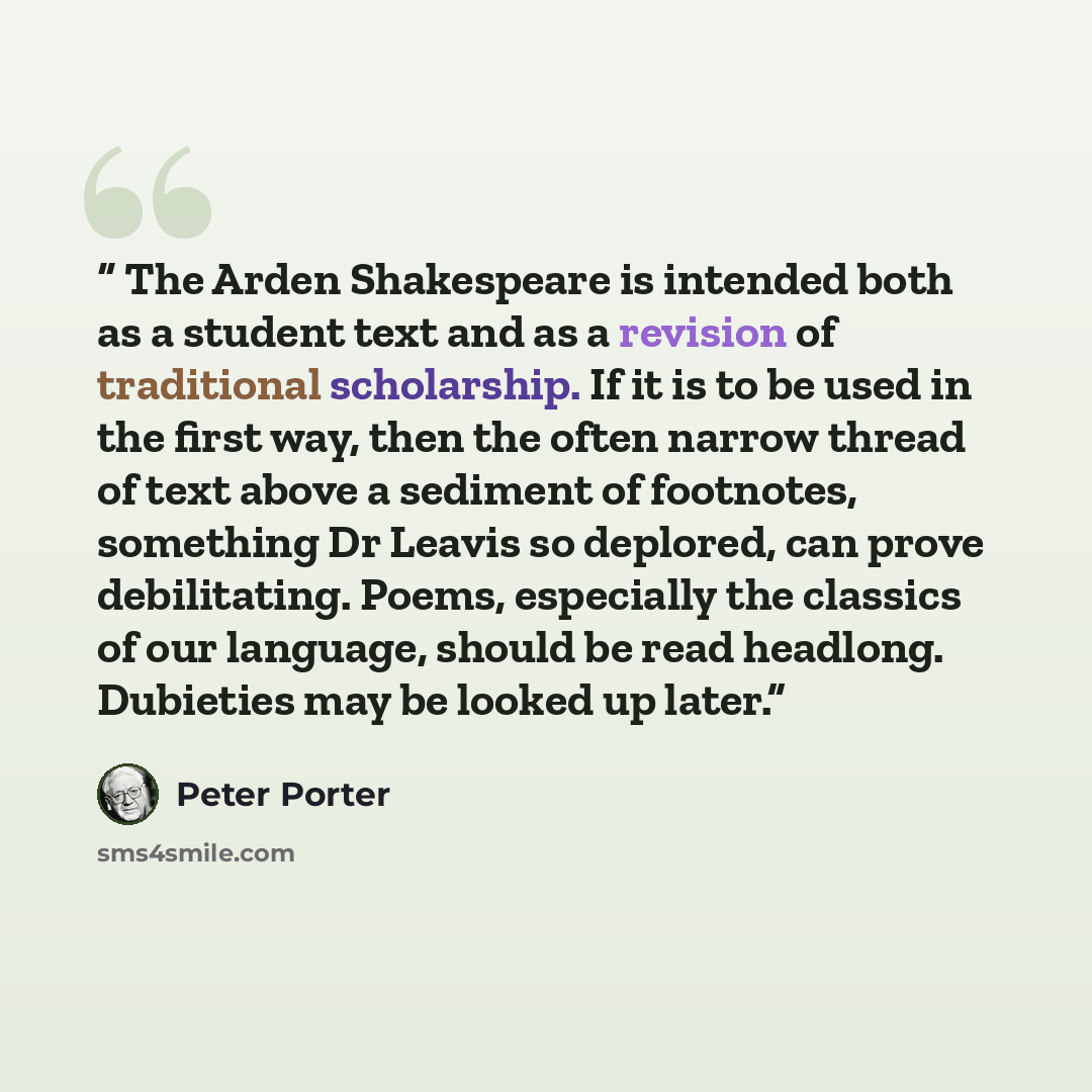 “The Arden Shakespeare is intended both as a student text and as a revision of traditional scholarship. If it is to be used in the first way, then the often narrow thread of text above a sediment of footnotes, something Dr Leavis so deplored, can prove debilitating. Poems, especially the classics…” quote by Peter Porter