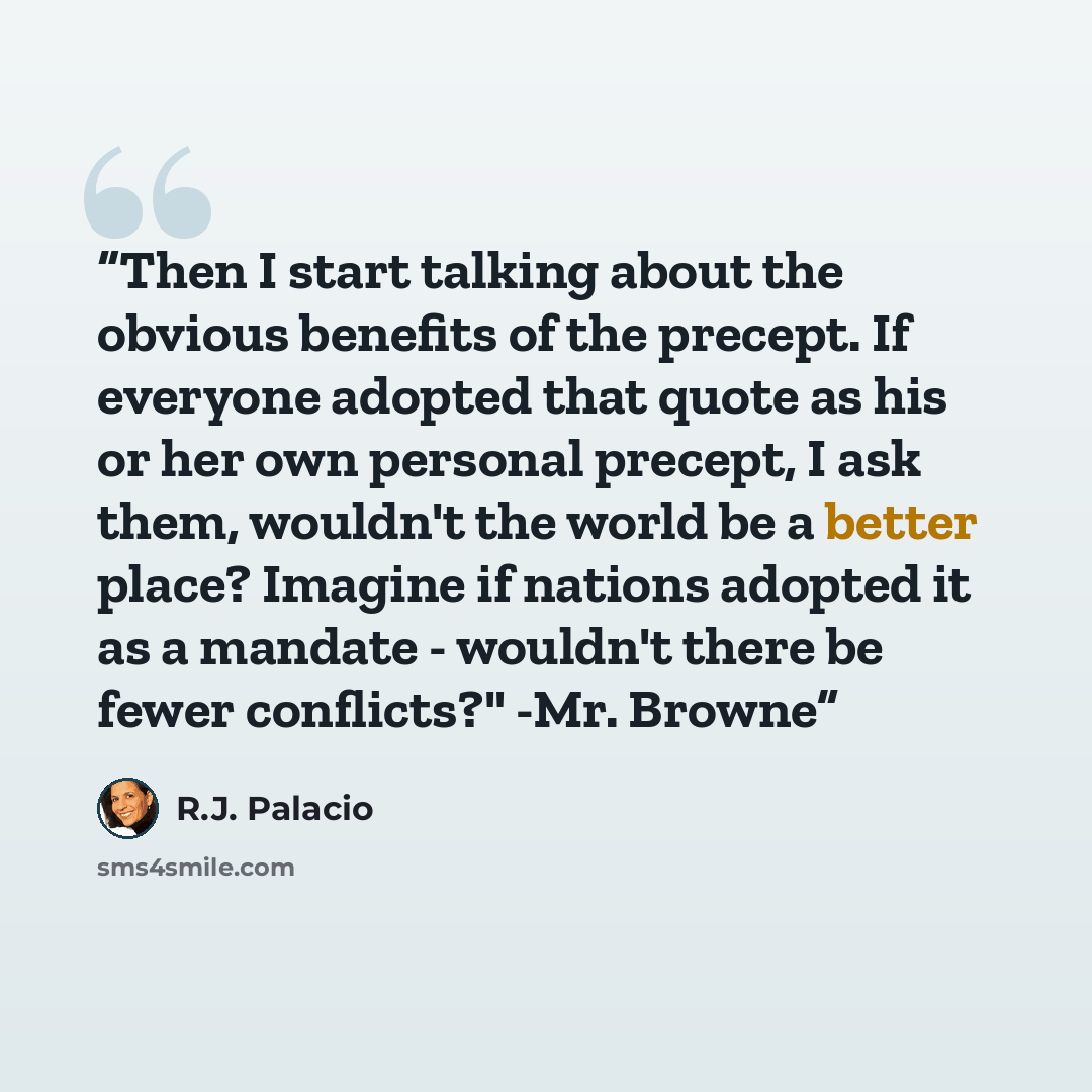 “Then I start talking about the obvious benefits of the precept. If everyone adopted that quote as his or her own personal precept, I ask them, wouldn't the world be a better place? Imagine if nations adopted it as a mandate - wouldn't there be fewer conflicts?" -Mr. Browne” quote by R.J. Palacio