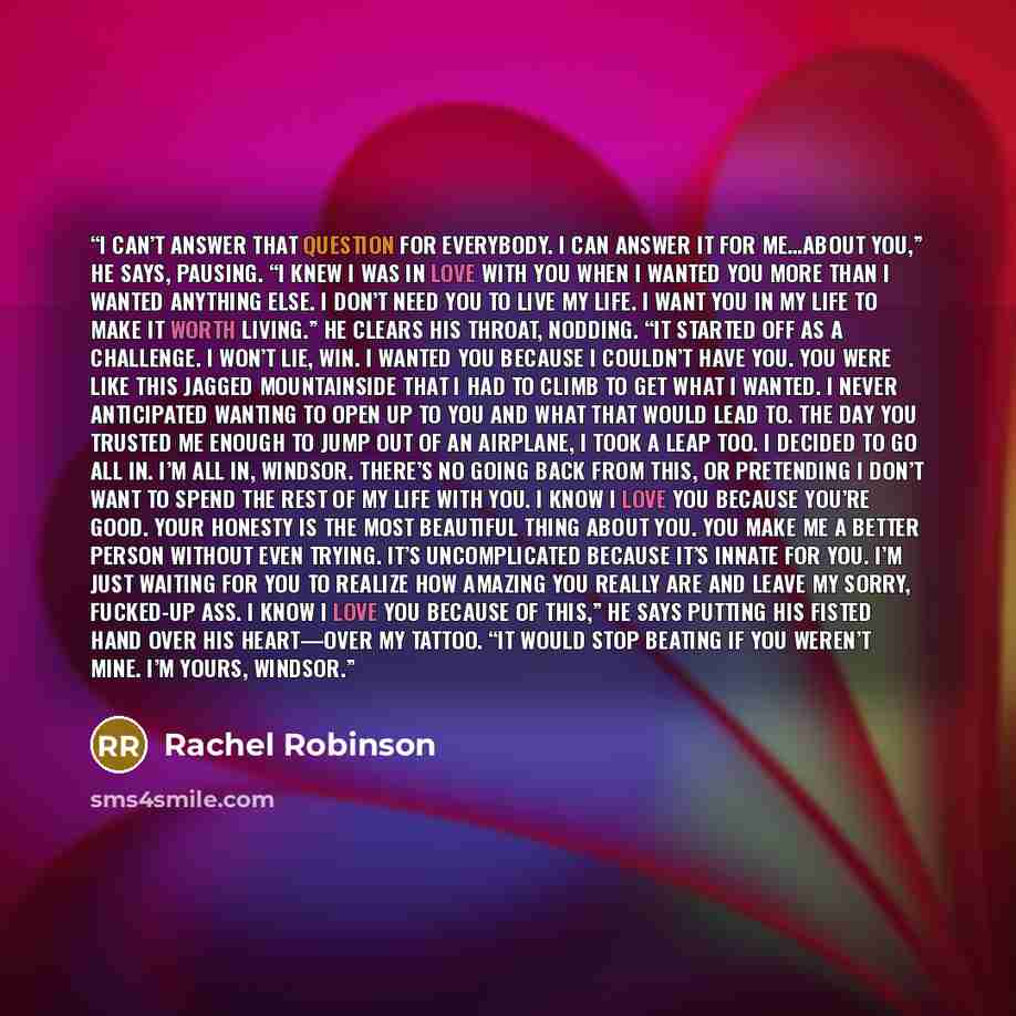 “I can’t answer that question for everybody. I can answer it for me…about you,” he says, pausing. “I knew I was in love with you when I wanted you more than I wanted anything else. I don’t need you to live my life. I want you in my life to make it worth living.” He clears his throat, nodding. “It…” quote by Rachel Robinson