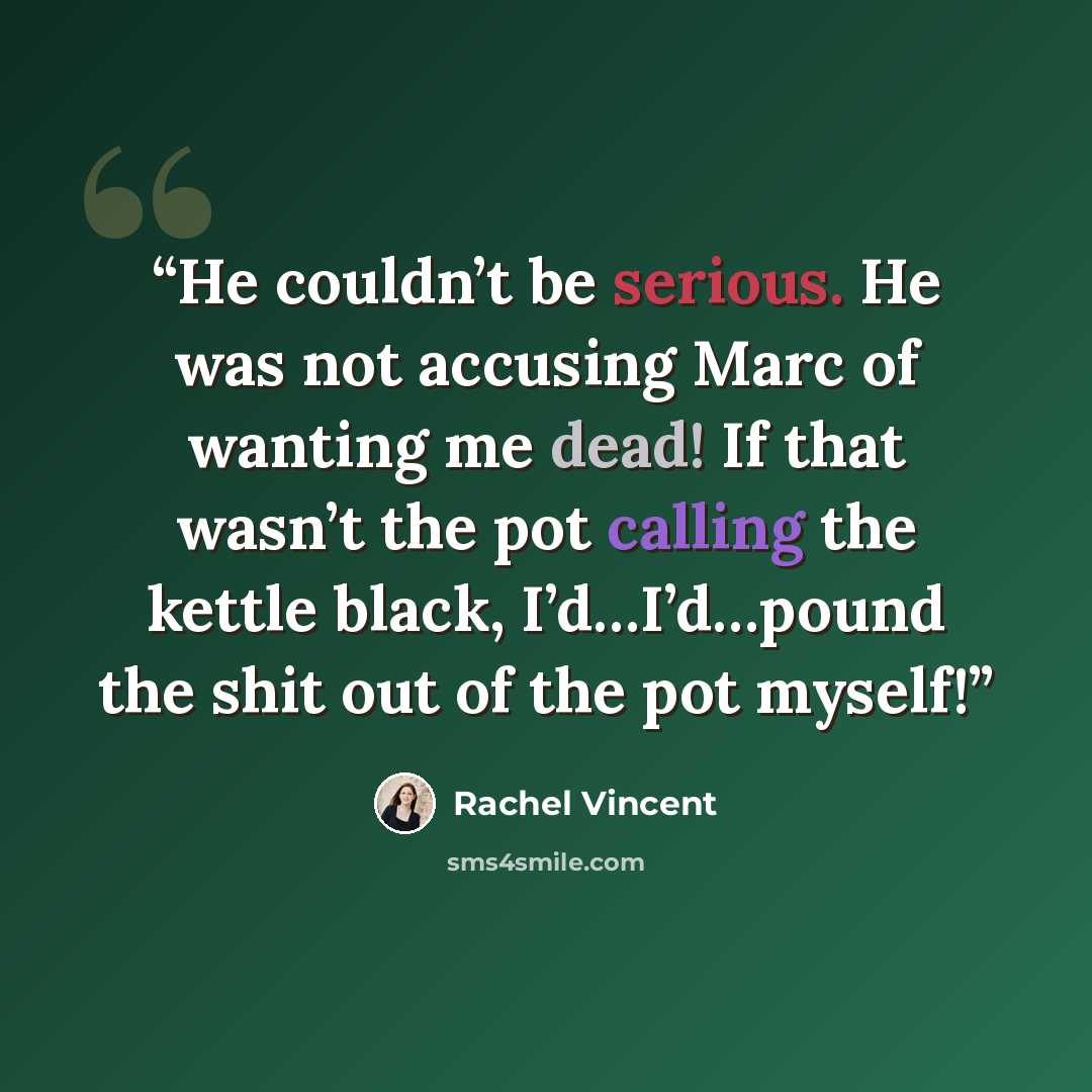 “He couldn’t be serious. He was not accusing Marc of wanting me dead! If that wasn’t the pot calling the kettle black, I’d…I’d…pound the shit out of the pot myself!” quote by Rachel Vincent