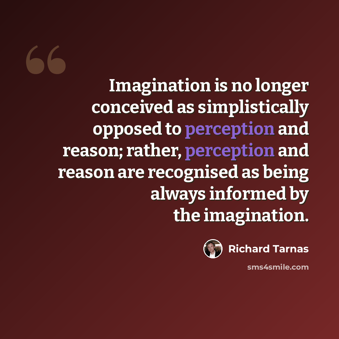 “Imagination is no longer conceived as simplistically opposed to perception and reason; rather, perception and reason are recognised as being always informed by the imagination.” quote by Richard Tarnas