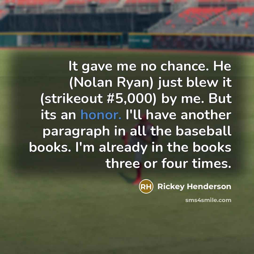 “It gave me no chance. He (Nolan Ryan) just blew it (strikeout #5,000) by me. But its an honor. I'll have another paragraph in all the baseball books. I'm already in the books three or four times.” quote by Rickey Henderson