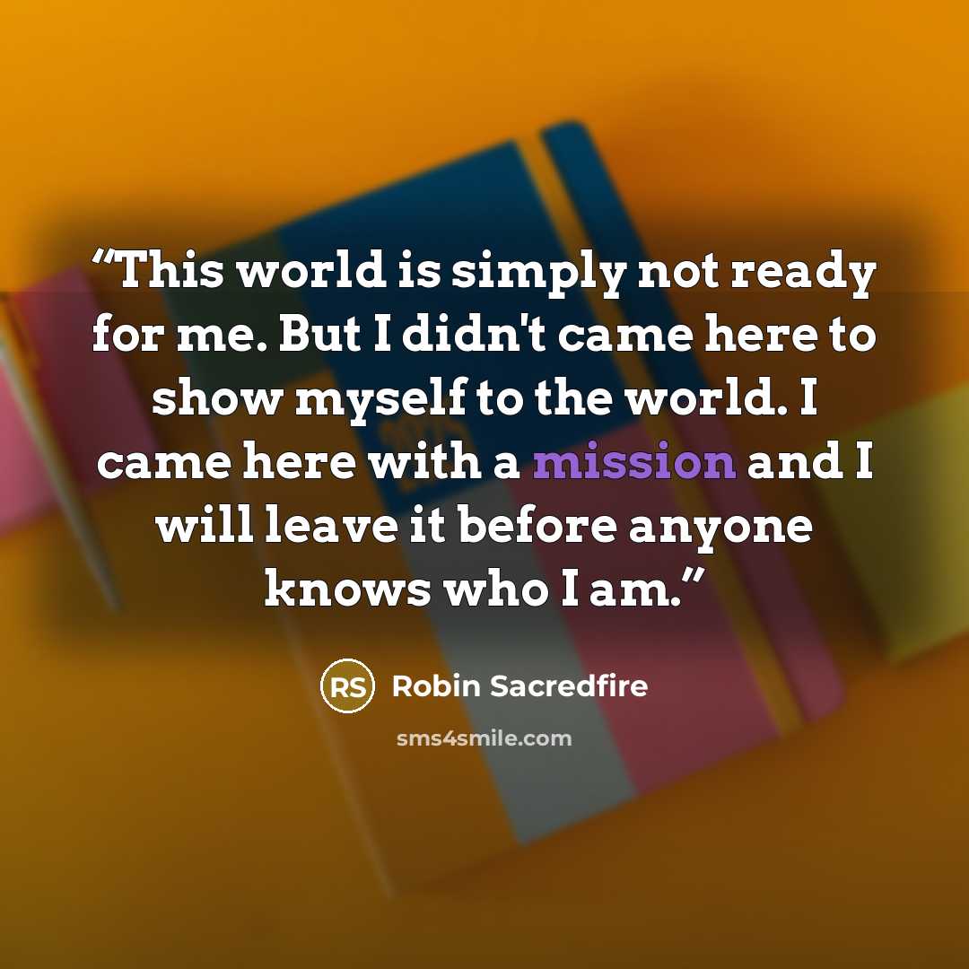 “This world is simply not ready for me. But I didn't came here to show myself to the world. I came here with a mission and I will leave it before anyone knows who I am.” quote by Robin Sacredfire