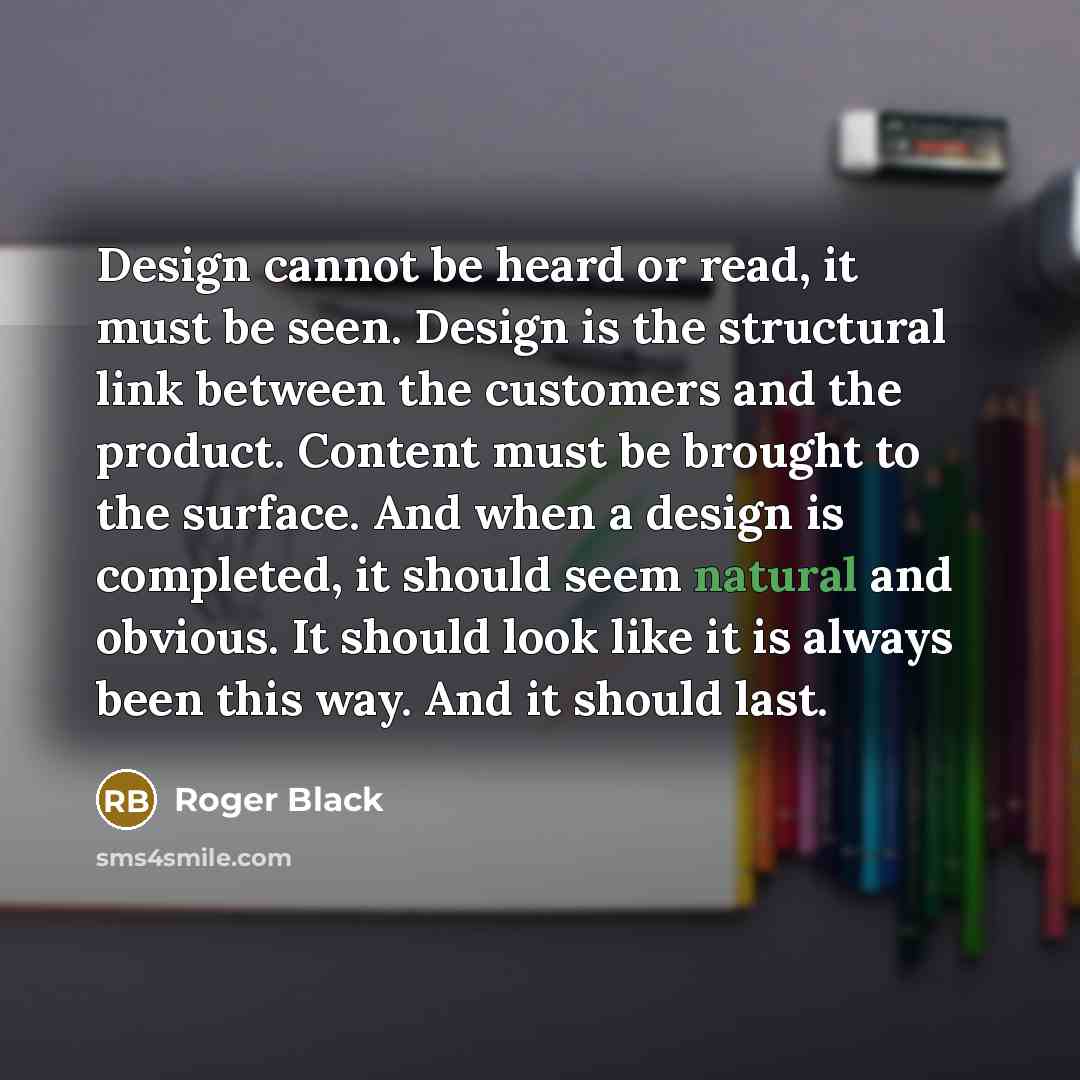 “Design cannot be heard or read, it must be seen. Design is the structural link between the customers and the product. Content must be brought to the surface. And when a design is completed, it should seem natural and obvious. It should look like it is always been this way. And it should last.” quote by Roger Black