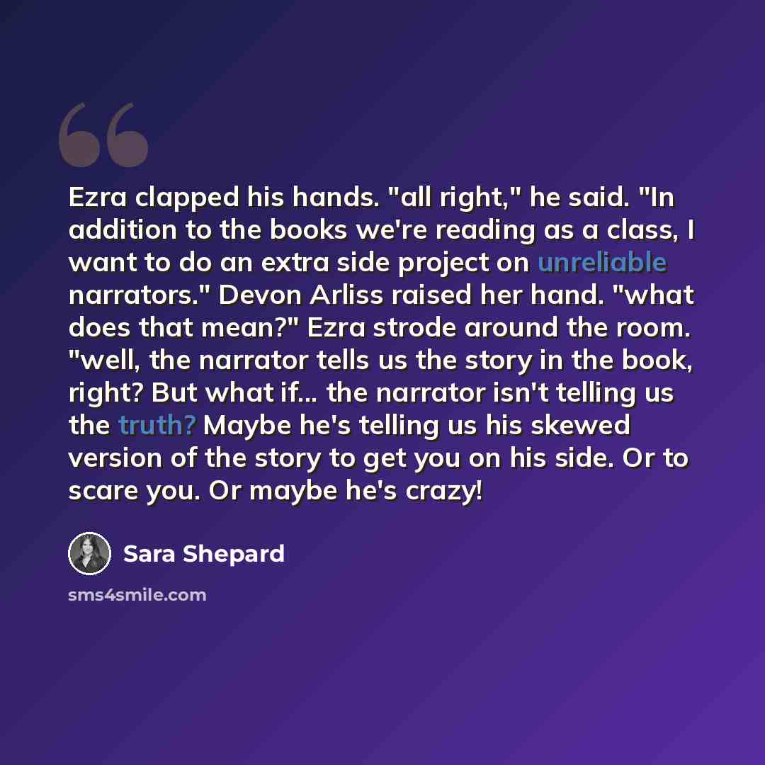 “Ezra clapped his hands. "all right," he said. "In addition to the books we're reading as a class, I want to do an extra side project on unreliable narrators." Devon Arliss raised her hand. "what does that mean?" Ezra strode around the room. "well, the narrator tells us the story in the book…” quote by Sara Shepard