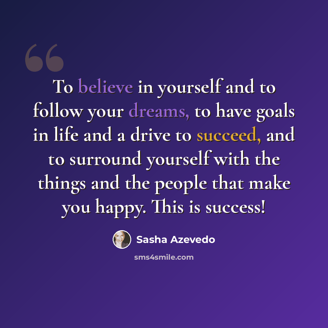 “To believe in yourself and to follow your dreams, to have goals in life and a drive to succeed, and to surround yourself with the things and the people that make you happy. This is success!” quote by Sasha Azevedo