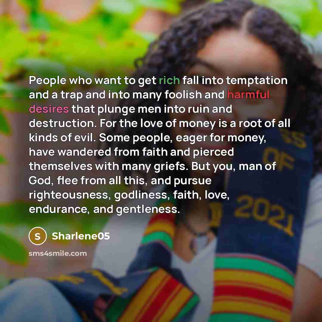 “People who want to get rich fall into temptation and a trap and into many foolish and harmful desires that plunge men into ruin and destruction. For the love of money is a root of all kinds of evil. Some people, eager for money, have wandered from faith and pierced themselves with many griefs. But…” quote by Sharlene05