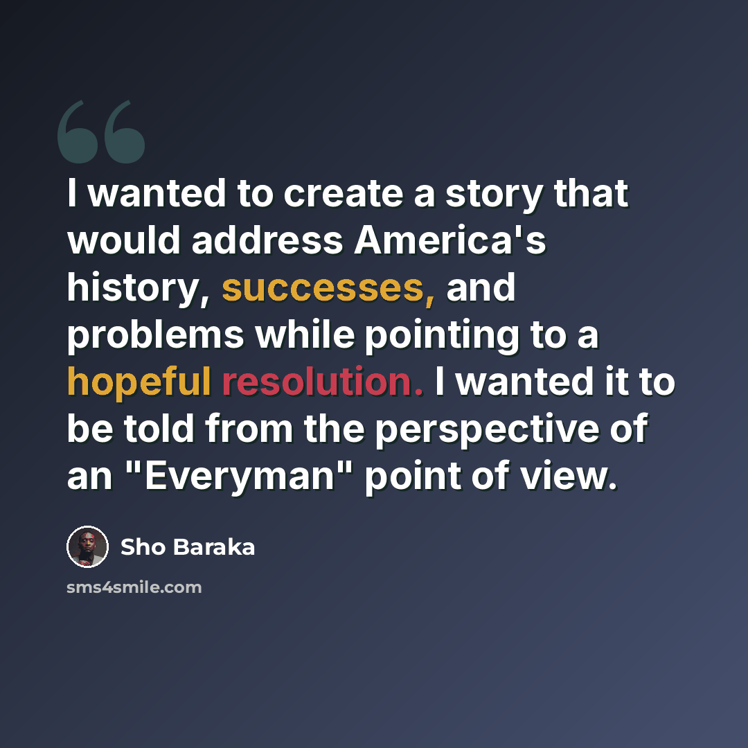 “I wanted to create a story that would address America's history, successes, and problems while pointing to a hopeful resolution. I wanted it to be told from the perspective of an "Everyman" point of view.” quote by Sho Baraka