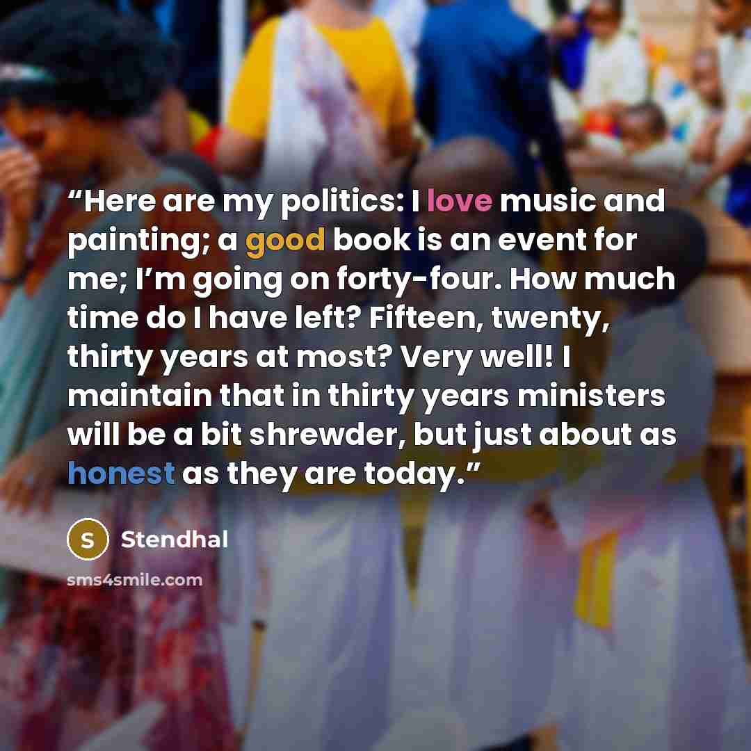 “Here are my politics: I love music and painting; a good book is an event for me; I’m going on forty-four. How much time do I have left? Fifteen, twenty, thirty years at most? Very well! I maintain that in thirty years ministers will be a bit shrewder, but just about as honest as they are today.” quote by Stendhal