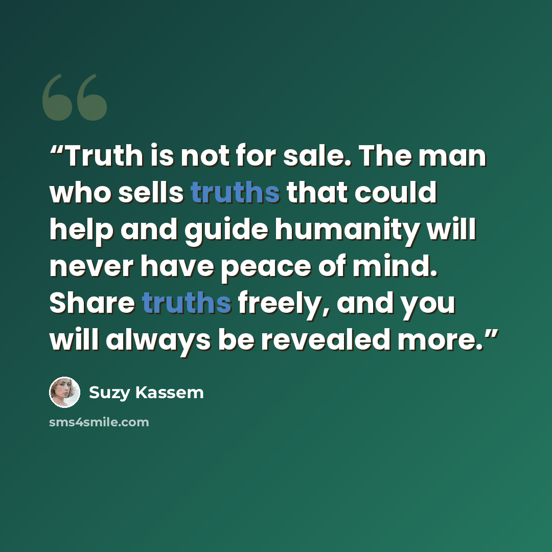“Truth is not for sale. The man who sells truths that could help and guide humanity will never have peace of mind. Share truths freely, and you will always be revealed more.” quote by Suzy Kassem