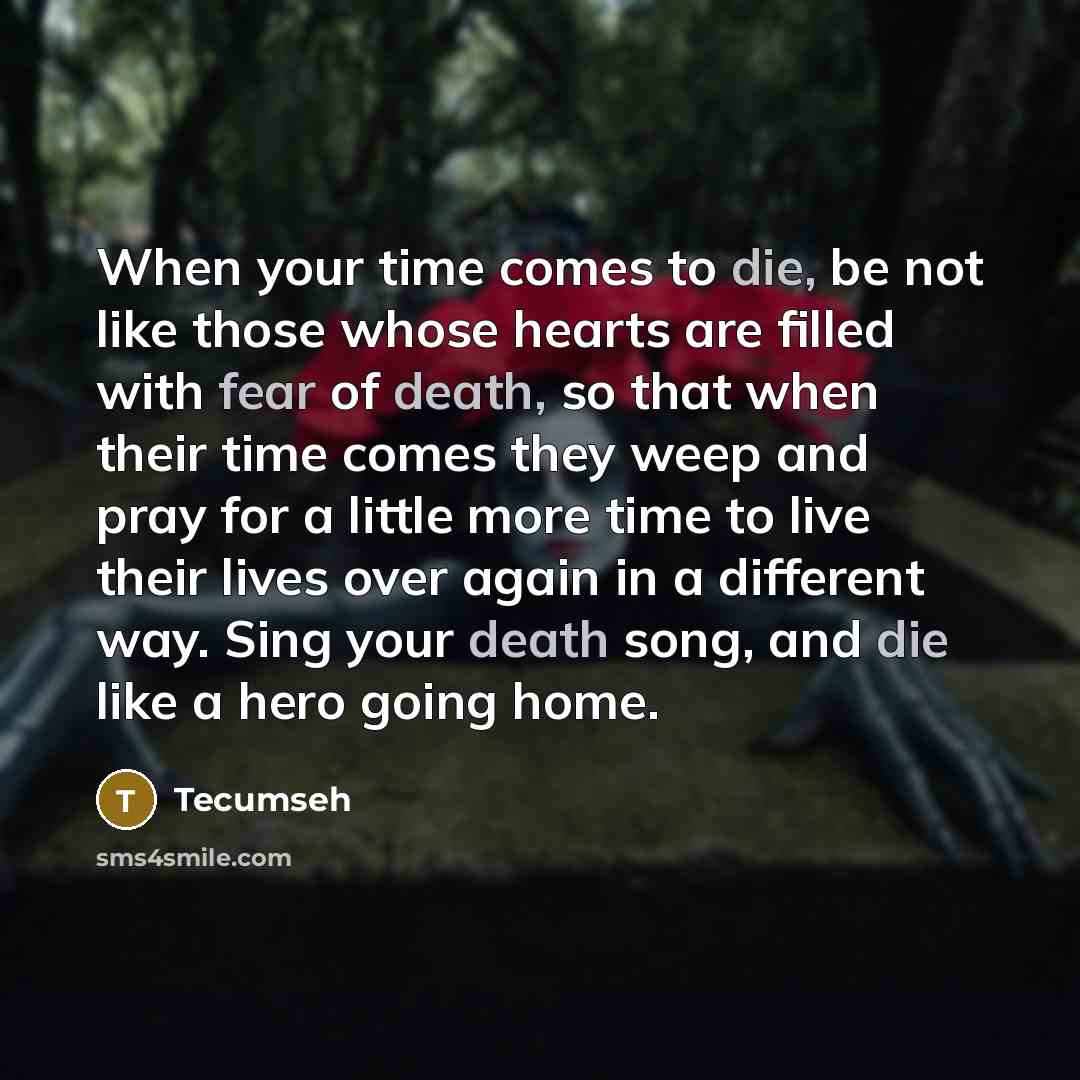“When your time comes to die, be not like those whose hearts are filled with fear of death, so that when their time comes they weep and pray for a little more time to live their lives over again in a different way. Sing your death song, and die like a hero going home.” quote by Tecumseh