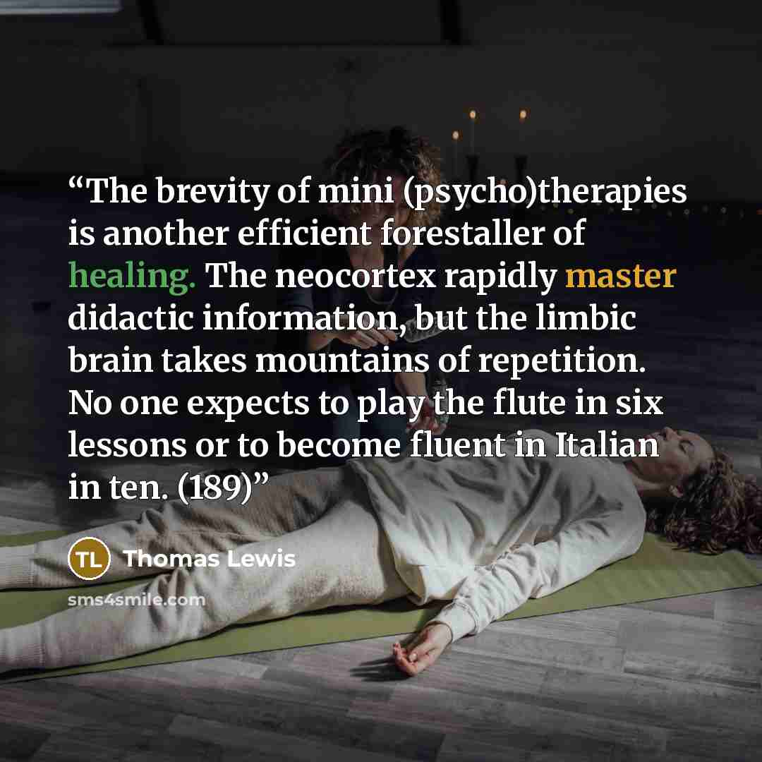 “The brevity of mini (psycho)therapies is another efficient forestaller of healing. The neocortex rapidly master didactic information, but the limbic brain takes mountains of repetition. No one expects to play the flute in six lessons or to become fluent in Italian in ten. (189)” quote by Thomas Lewis