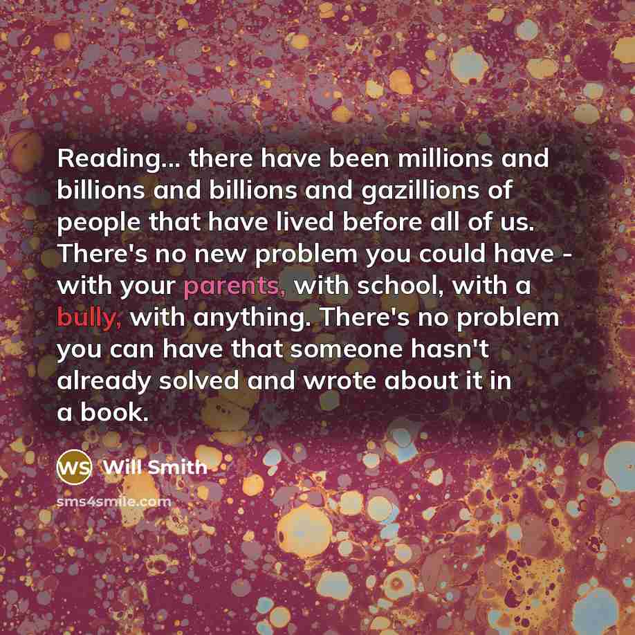 “Reading... there have been millions and billions and billions and gazillions of people that have lived before all of us. There's no new problem you could have - with your parents, with school, with a bully, with anything. There's no problem you can have that someone hasn't already solved and wrote…” quote by Will Smith