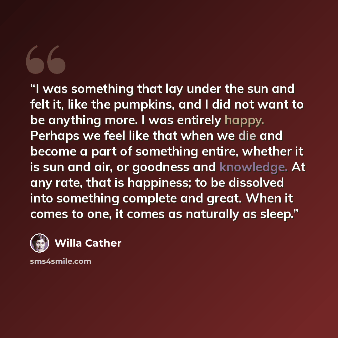 “I was something that lay under the sun and felt it, like the pumpkins, and I did not want to be anything more. I was entirely happy. Perhaps we feel like that when we die and become a part of something entire, whether it is sun and air, or goodness and knowledge. At any rate, that is happiness; to…” quote by Willa Cather