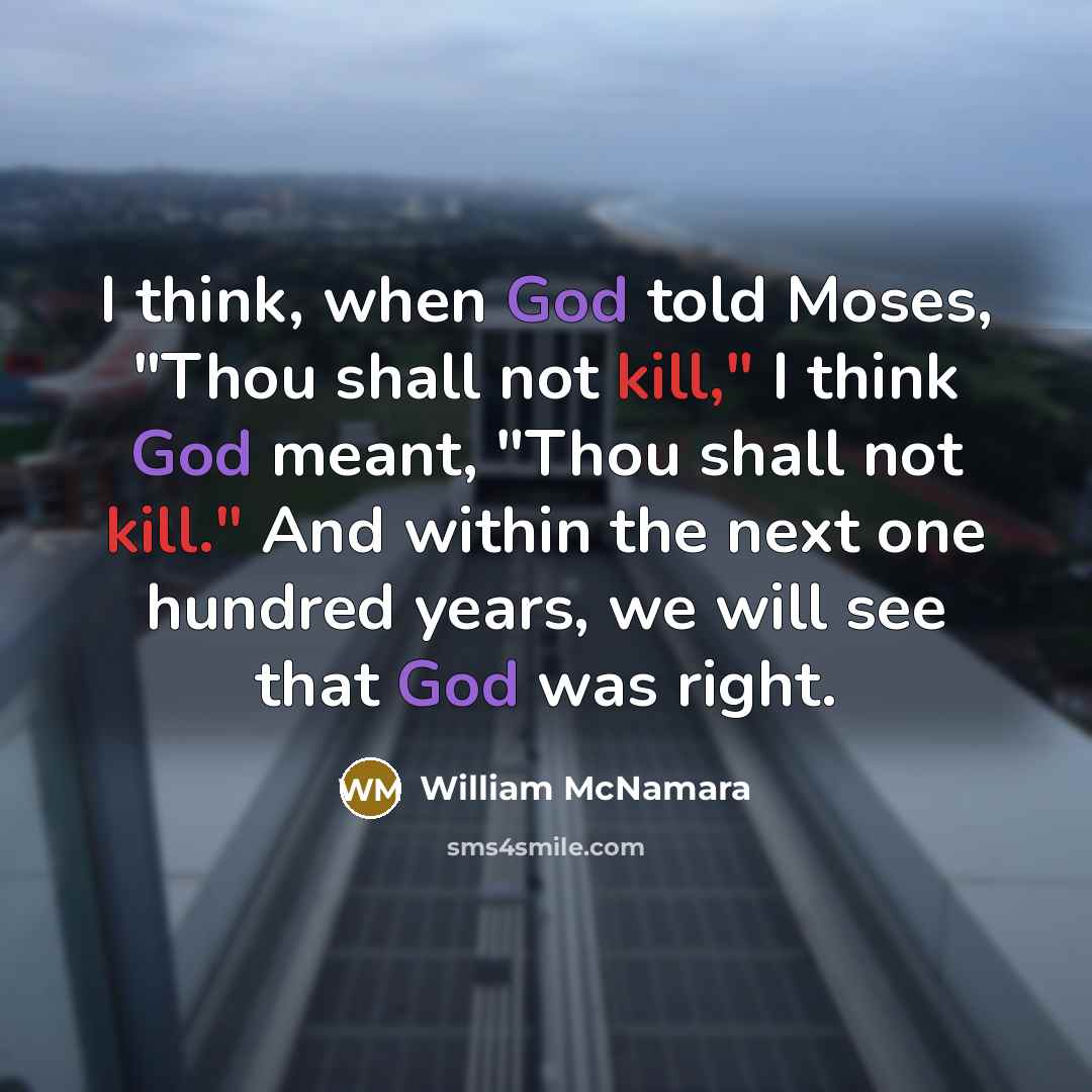 “I think, when God told Moses, "Thou shall not kill," I think God meant, "Thou shall not kill." And within the next one hundred years, we will see that God was right.” quote by William McNamara