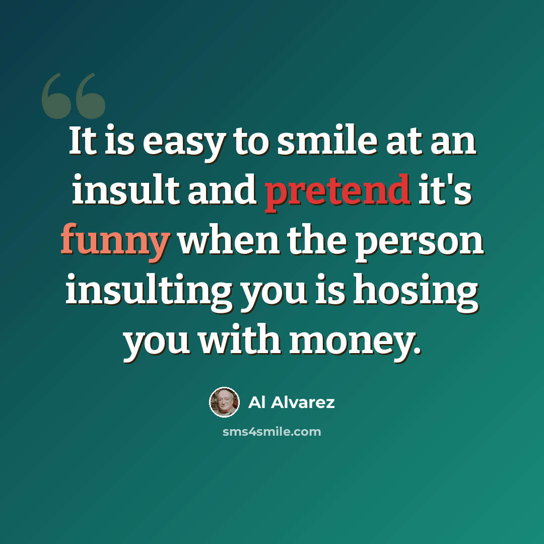 “It is easy to smile at an insult and pretend it's funny when the person insulting you is hosing you with money.” quote by Al Alvarez