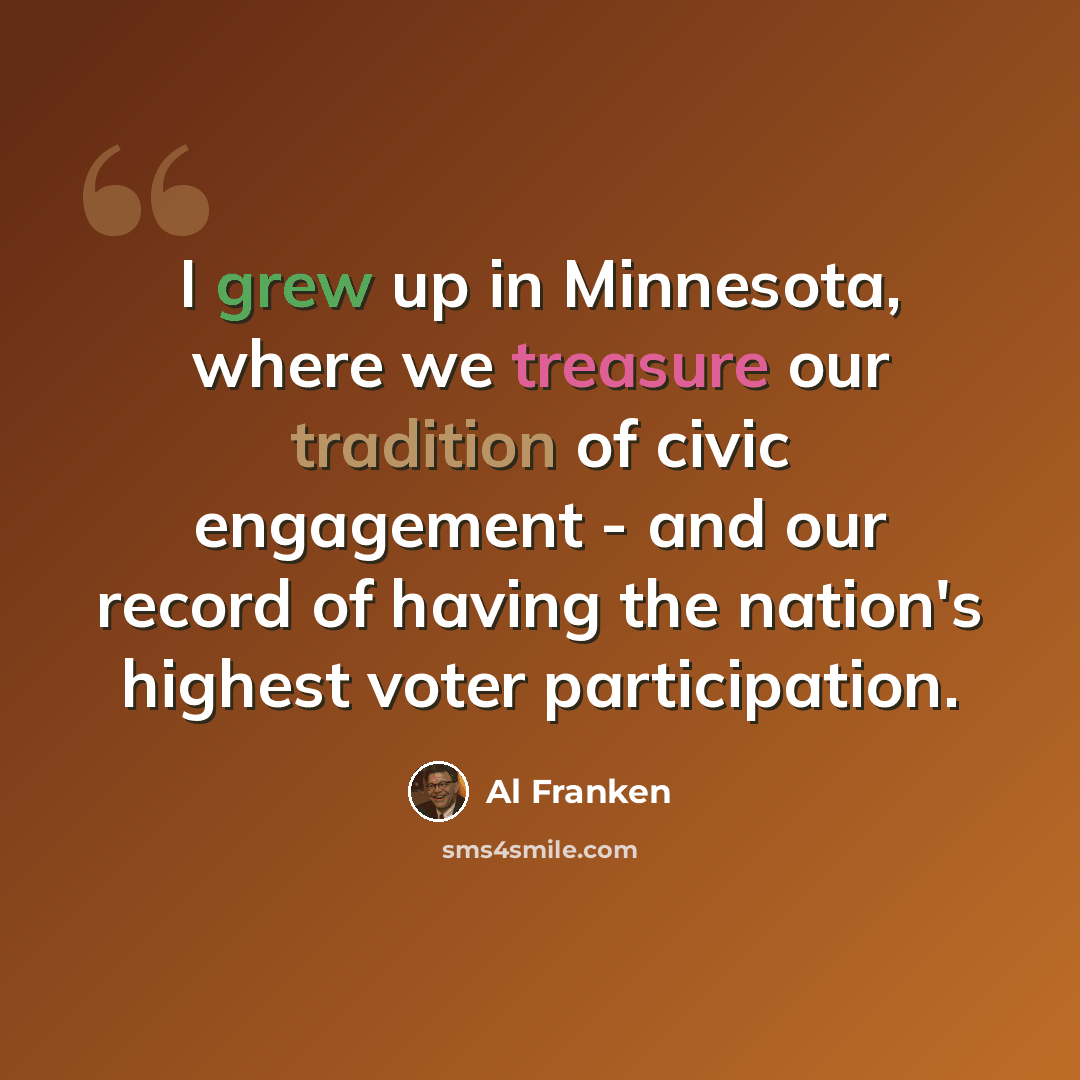 “I grew up in Minnesota, where we treasure our tradition of civic engagement - and our record of having the nation's highest voter participation.” quote by Al Franken