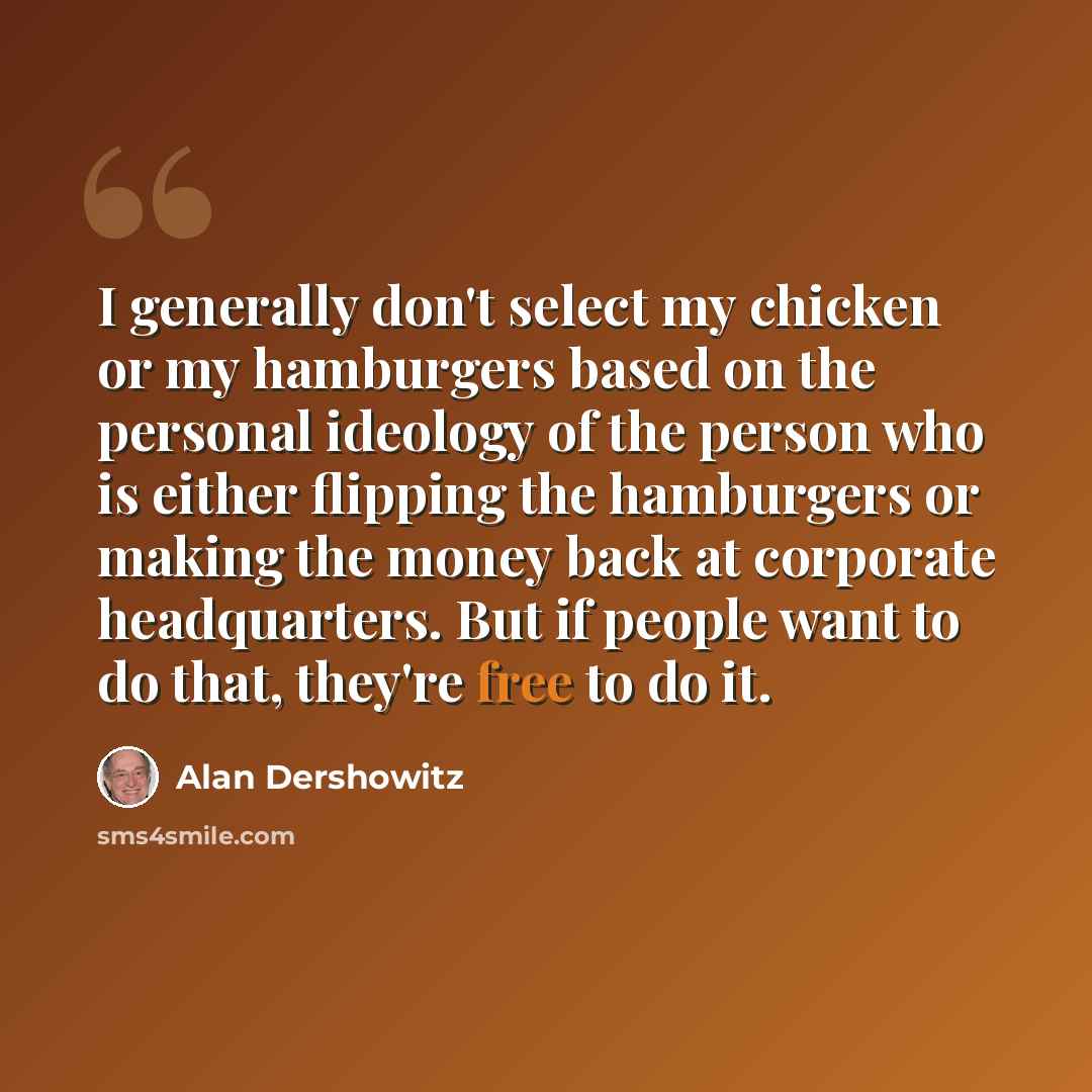 “I generally don't select my chicken or my hamburgers based on the personal ideology of the person who is either flipping the hamburgers or making the money back at corporate headquarters. But if people want to do that, they're free to do it.” quote by Alan Dershowitz