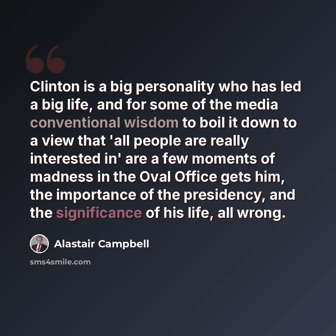 “Clinton is a big personality who has led a big life, and for some of the media conventional wisdom to boil it down to a view that 'all people are really interested in' are a few moments of madness in the Oval Office gets him, the importance of the presidency, and the significance of his life, all…” quote by Alastair Campbell