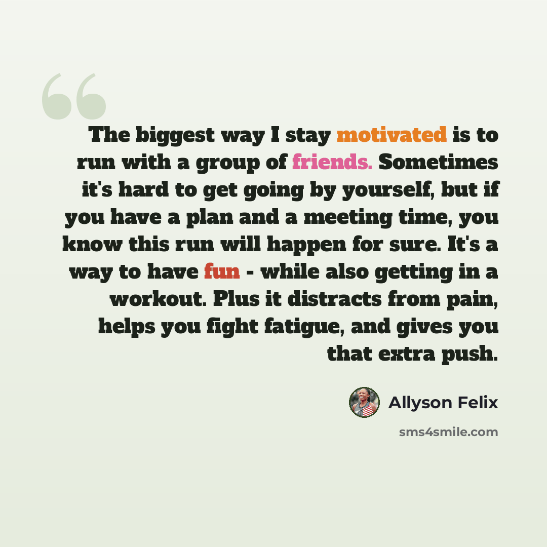 “The biggest way I stay motivated is to run with a group of friends. Sometimes it's hard to get going by yourself, but if you have a plan and a meeting time, you know this run will happen for sure. It's a way to have fun - while also getting in a workout. Plus it distracts from pain, helps you…” quote by Allyson Felix