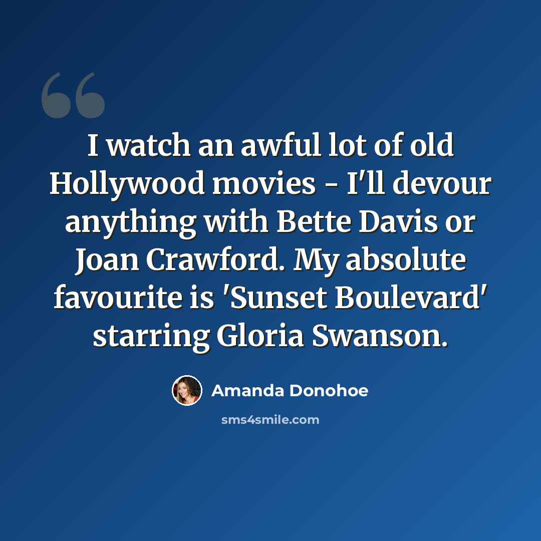 “I watch an awful lot of old Hollywood movies - I'll devour anything with Bette Davis or Joan Crawford. My absolute favourite is 'Sunset Boulevard' starring Gloria Swanson.” quote by Amanda Donohoe